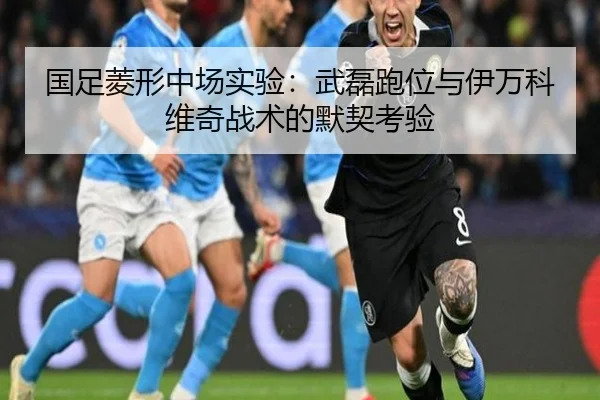 国足菱形中场实验：武磊跑位与伊万科维奇战术的默契考验
