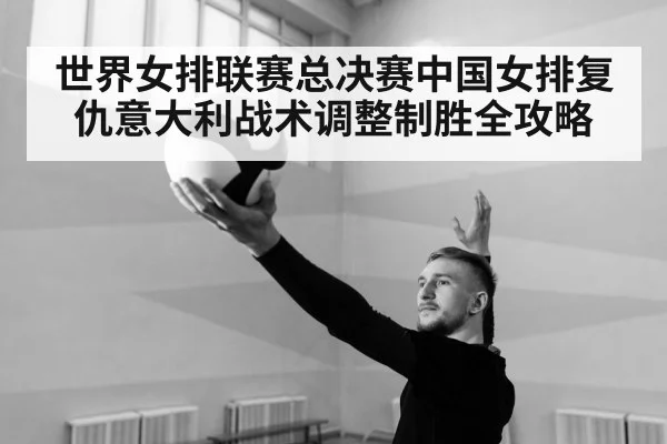 世界女排联赛总决赛中国女排复仇意大利战术调整制胜全攻略