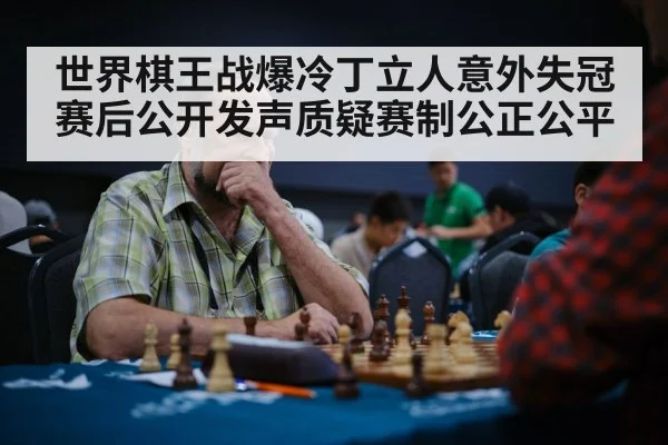 世界棋王战爆冷丁立人意外失冠 赛后公开发声质疑赛制公正公平